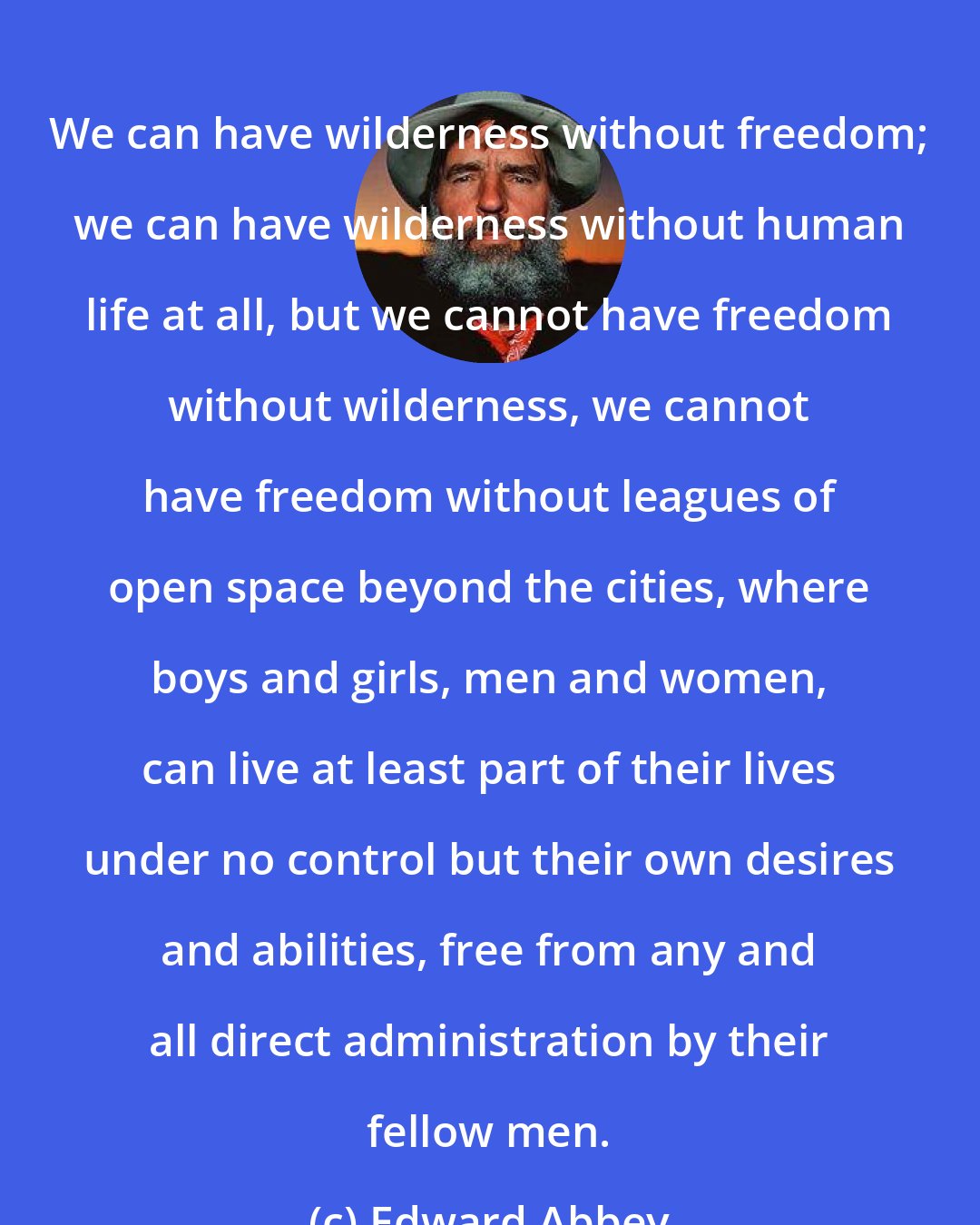 Edward Abbey: We can have wilderness without freedom; we can have wilderness without human life at all, but we cannot have freedom without wilderness, we cannot have freedom without leagues of open space beyond the cities, where boys and girls, men and women, can live at least part of their lives under no control but their own desires and abilities, free from any and all direct administration by their fellow men.