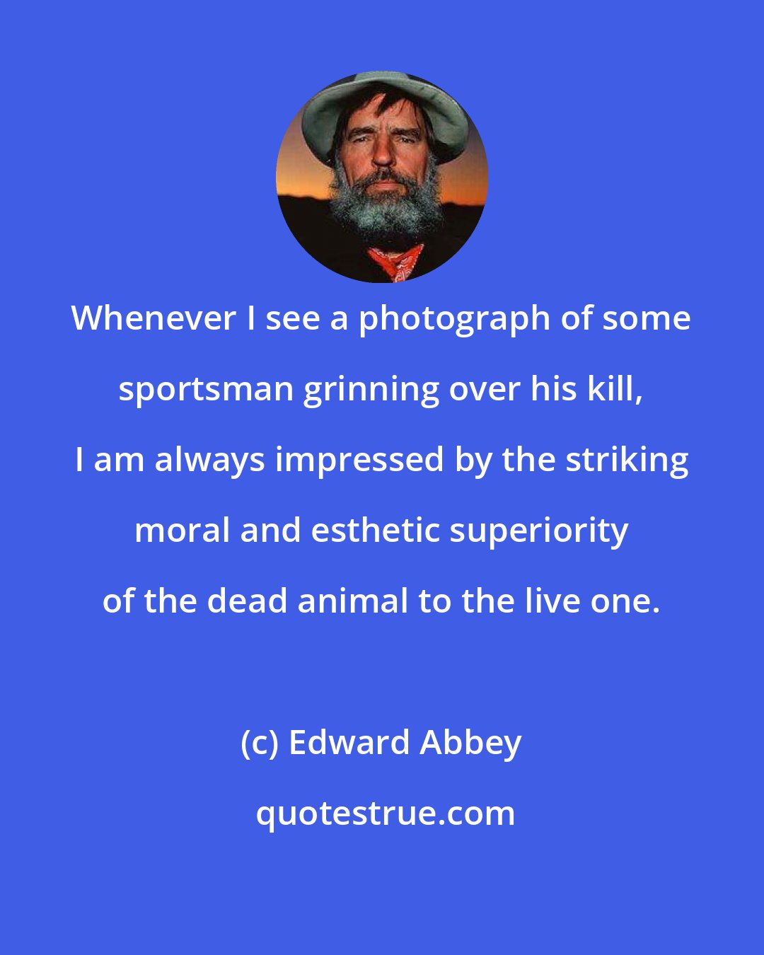 Edward Abbey: Whenever I see a photograph of some sportsman grinning over his kill, I am always impressed by the striking moral and esthetic superiority of the dead animal to the live one.
