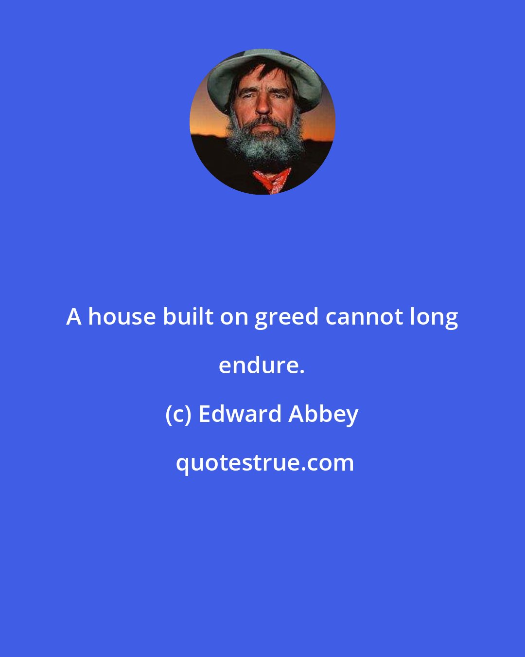 Edward Abbey: A house built on greed cannot long endure.