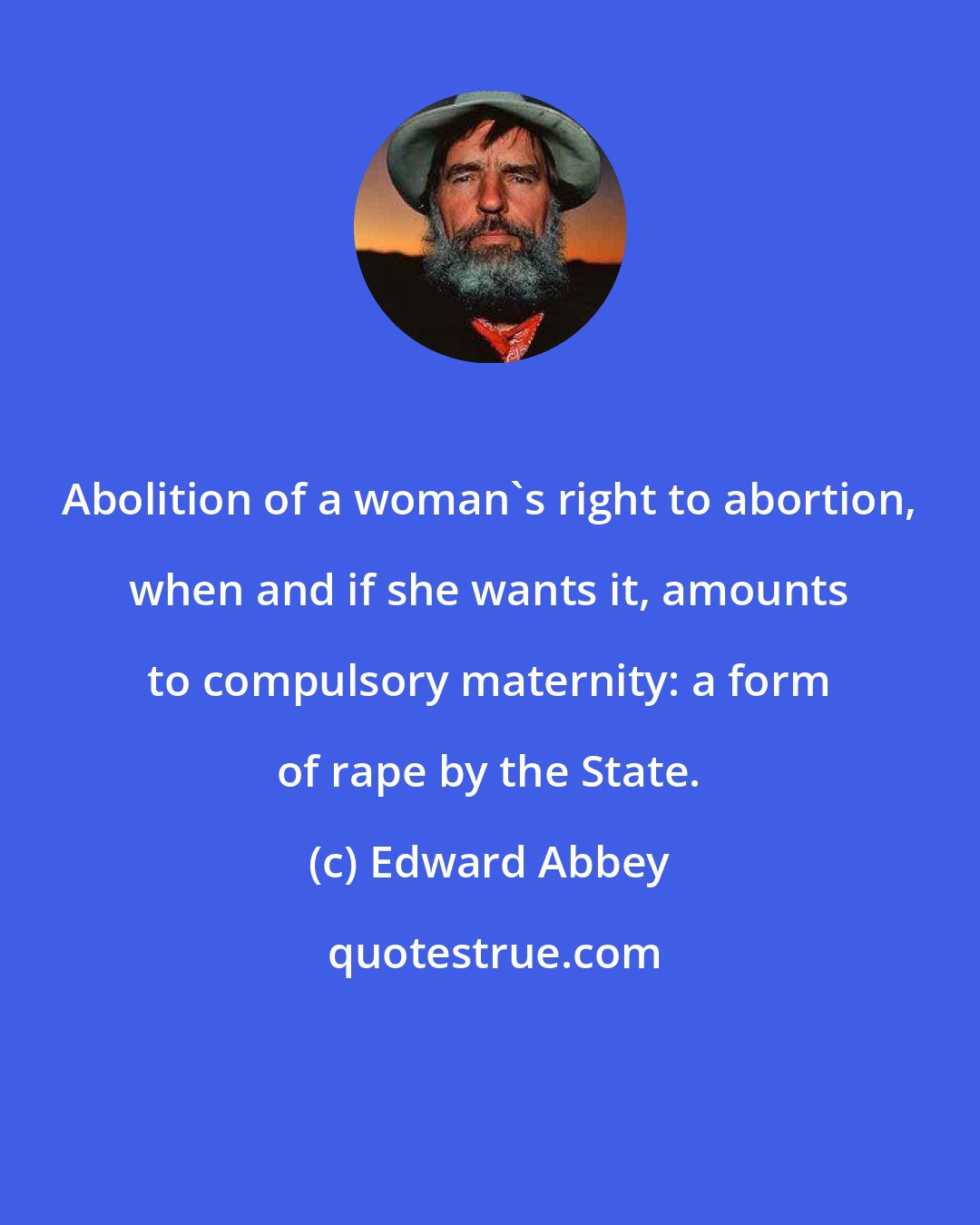 Edward Abbey: Abolition of a woman's right to abortion, when and if she wants it, amounts to compulsory maternity: a form of rape by the State.