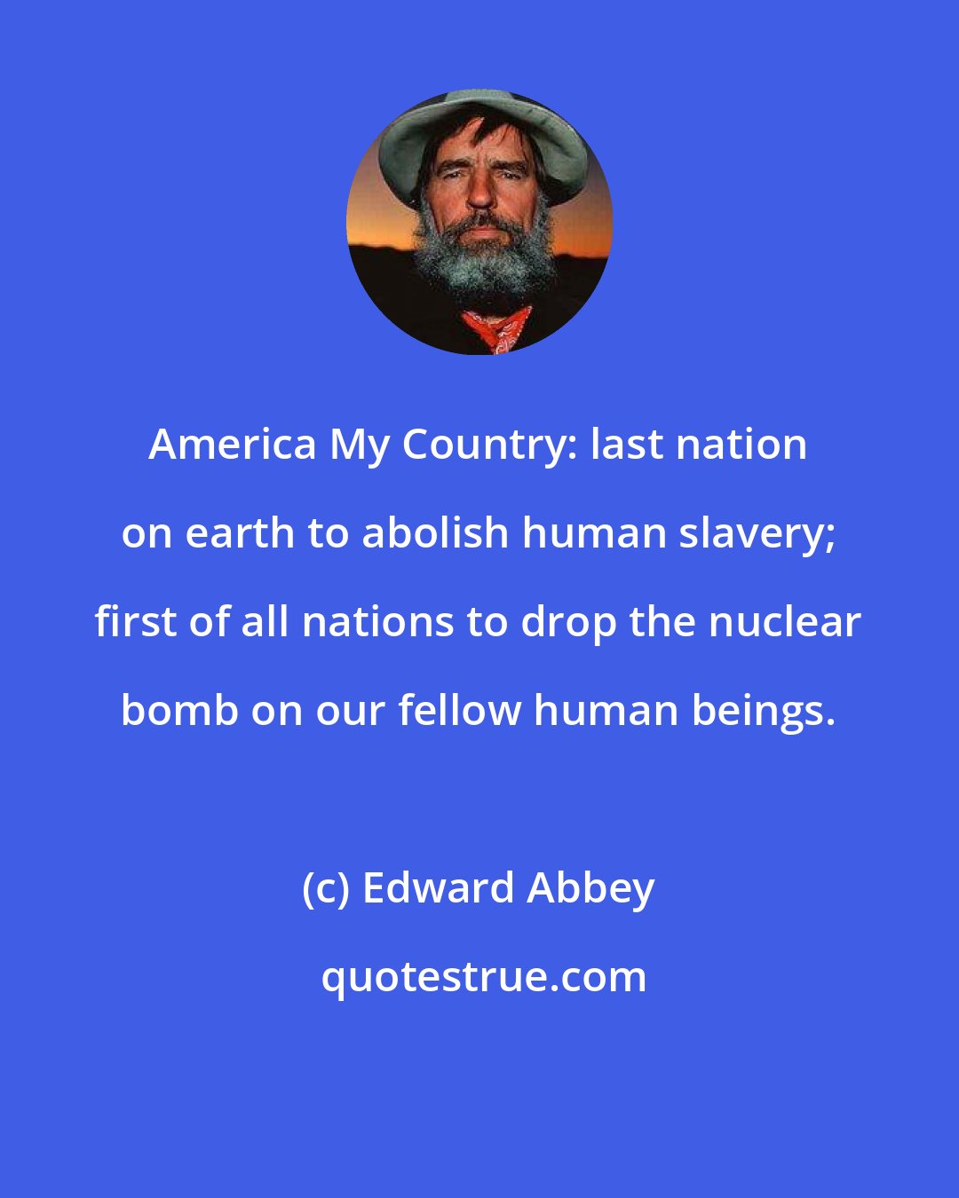 Edward Abbey: America My Country: last nation on earth to abolish human slavery; first of all nations to drop the nuclear bomb on our fellow human beings.