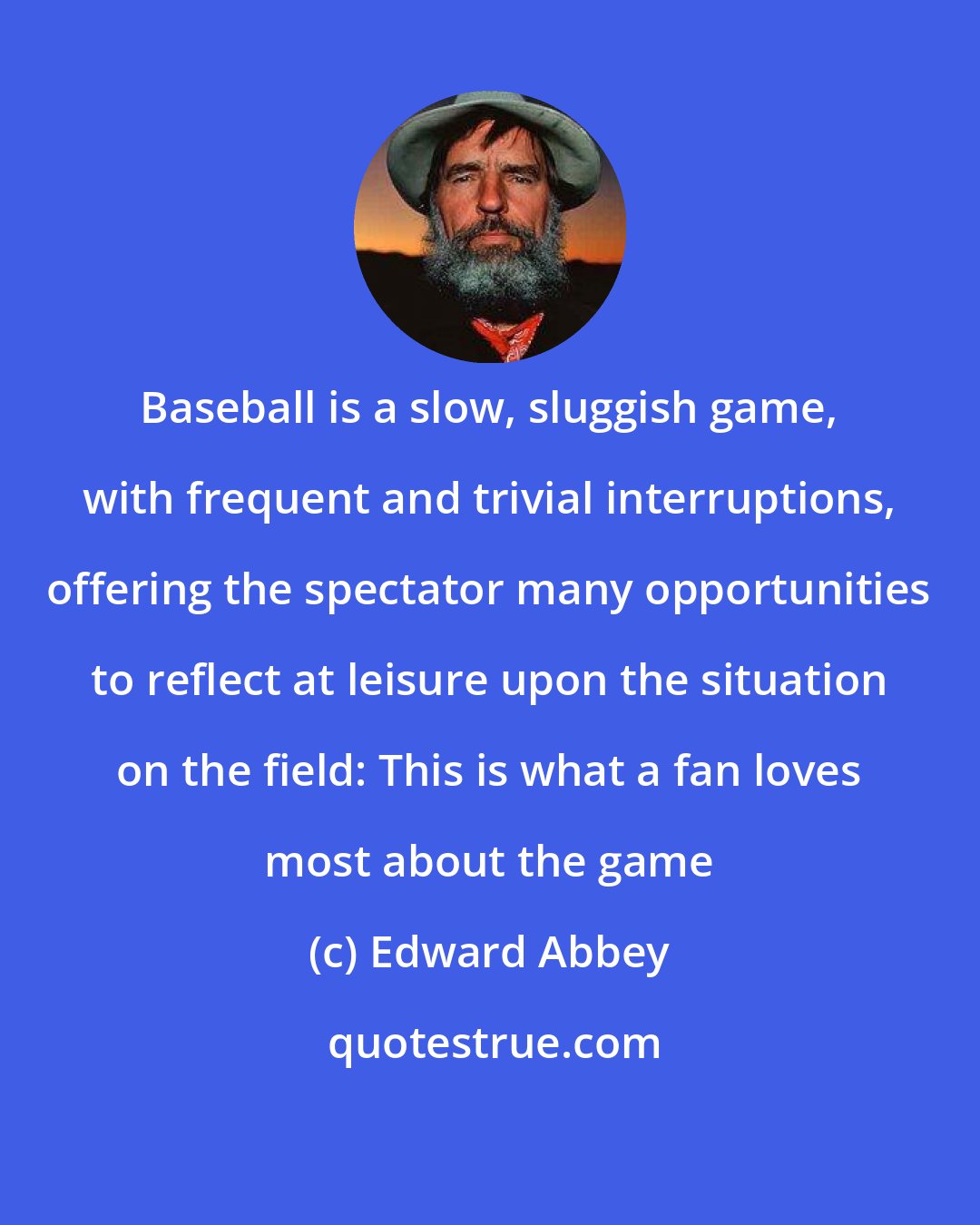 Edward Abbey: Baseball is a slow, sluggish game, with frequent and trivial interruptions, offering the spectator many opportunities to reflect at leisure upon the situation on the field: This is what a fan loves most about the game