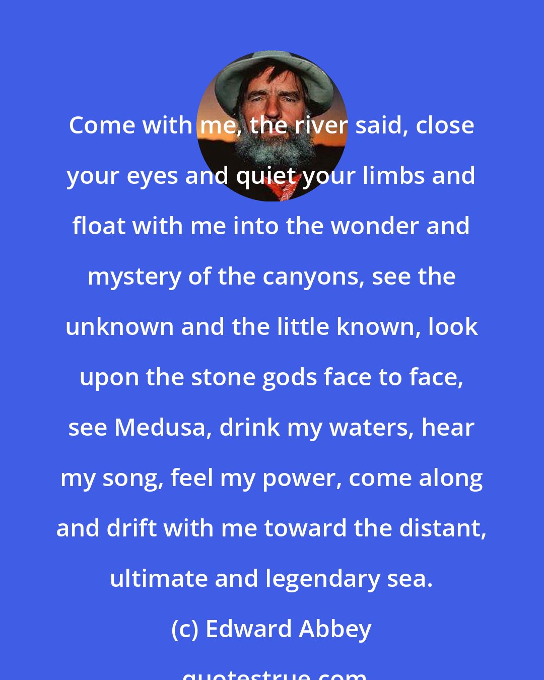 Edward Abbey: Come with me, the river said, close your eyes and quiet your limbs and float with me into the wonder and mystery of the canyons, see the unknown and the little known, look upon the stone gods face to face, see Medusa, drink my waters, hear my song, feel my power, come along and drift with me toward the distant, ultimate and legendary sea.