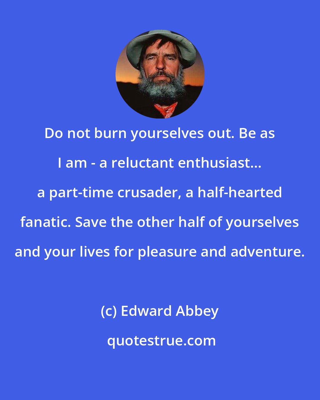 Edward Abbey: Do not burn yourselves out. Be as I am - a reluctant enthusiast... a part-time crusader, a half-hearted fanatic. Save the other half of yourselves and your lives for pleasure and adventure.