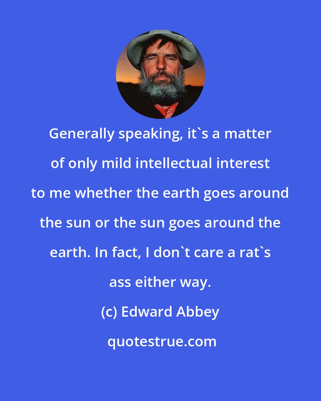 Edward Abbey: Generally speaking, it's a matter of only mild intellectual interest to me whether the earth goes around the sun or the sun goes around the earth. In fact, I don't care a rat's ass either way.