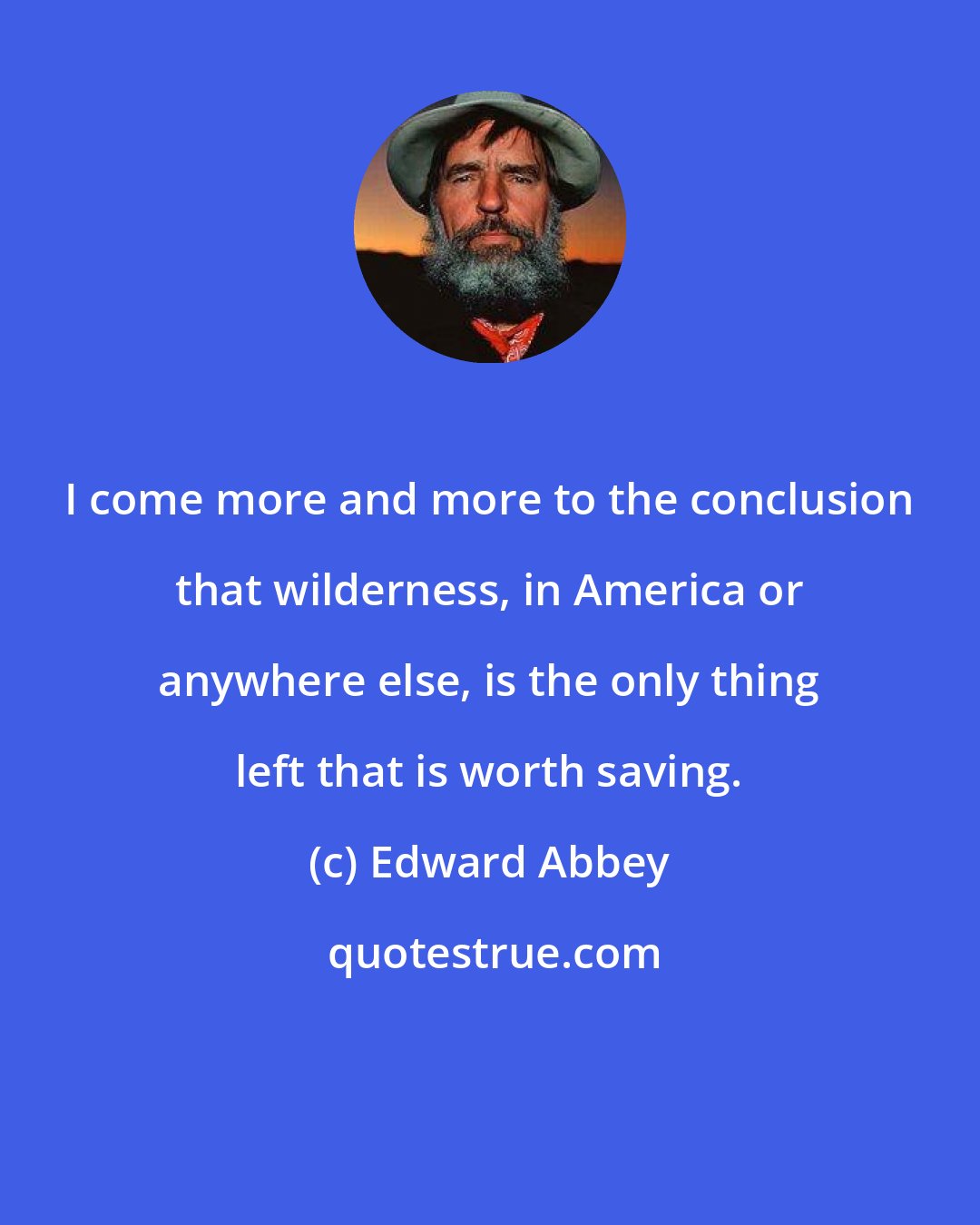 Edward Abbey: I come more and more to the conclusion that wilderness, in America or anywhere else, is the only thing left that is worth saving.