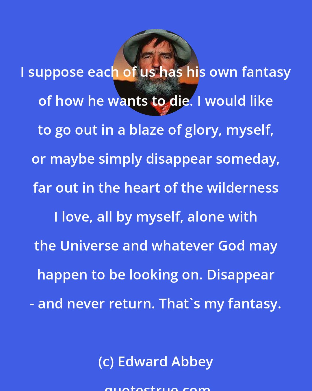 Edward Abbey: I suppose each of us has his own fantasy of how he wants to die. I would like to go out in a blaze of glory, myself, or maybe simply disappear someday, far out in the heart of the wilderness I love, all by myself, alone with the Universe and whatever God may happen to be looking on. Disappear - and never return. That's my fantasy.