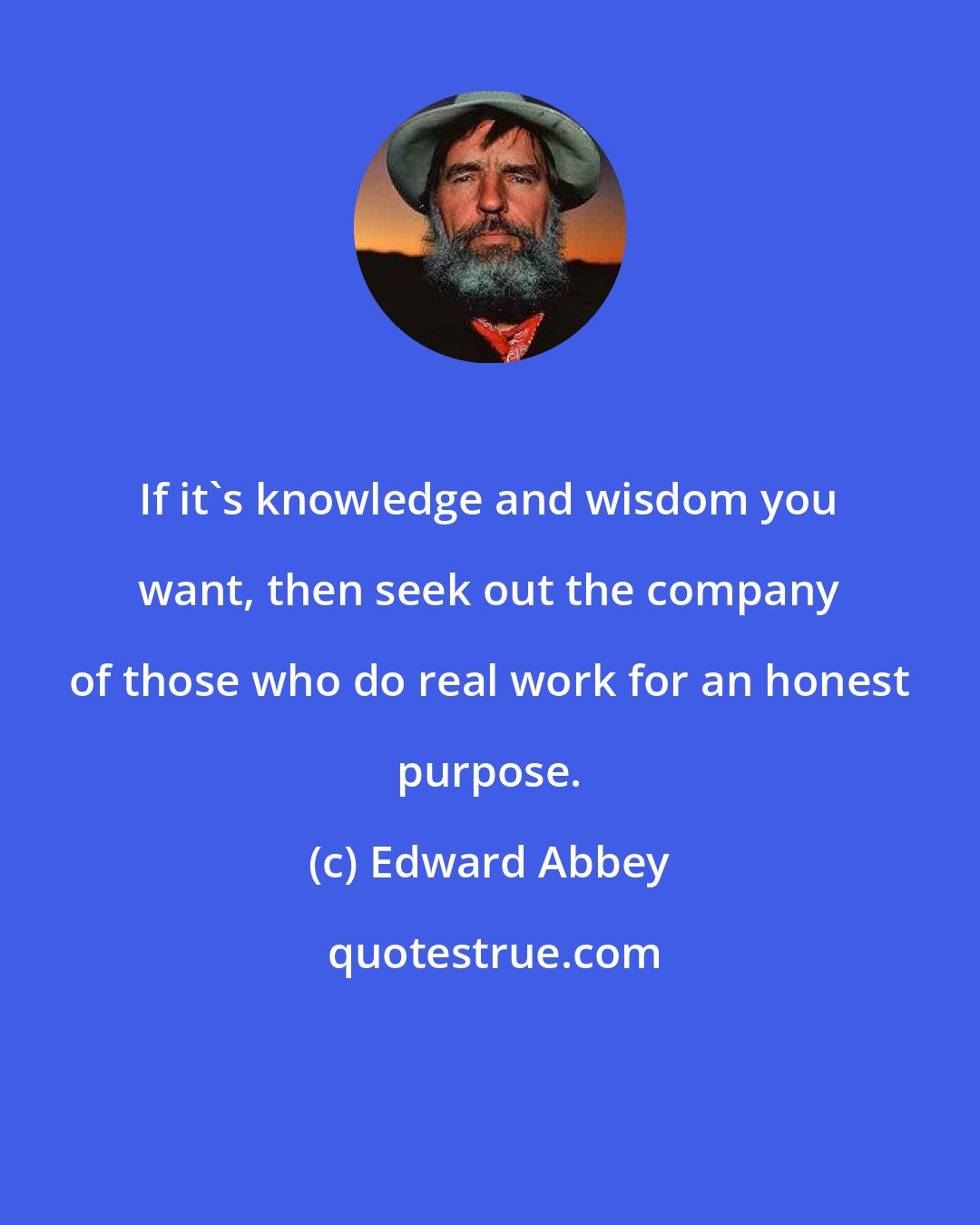 Edward Abbey: If it's knowledge and wisdom you want, then seek out the company of those who do real work for an honest purpose.