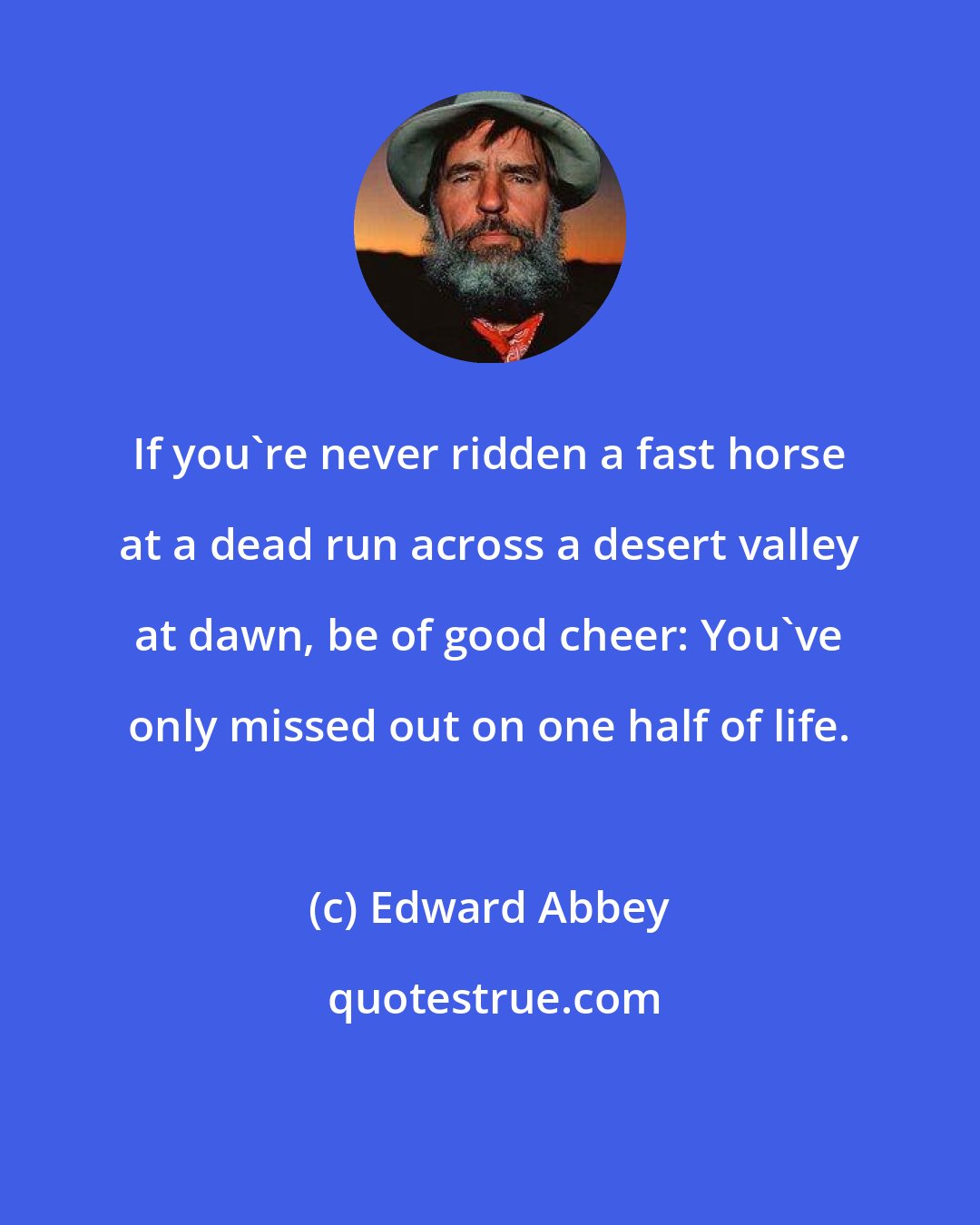 Edward Abbey: If you're never ridden a fast horse at a dead run across a desert valley at dawn, be of good cheer: You've only missed out on one half of life.