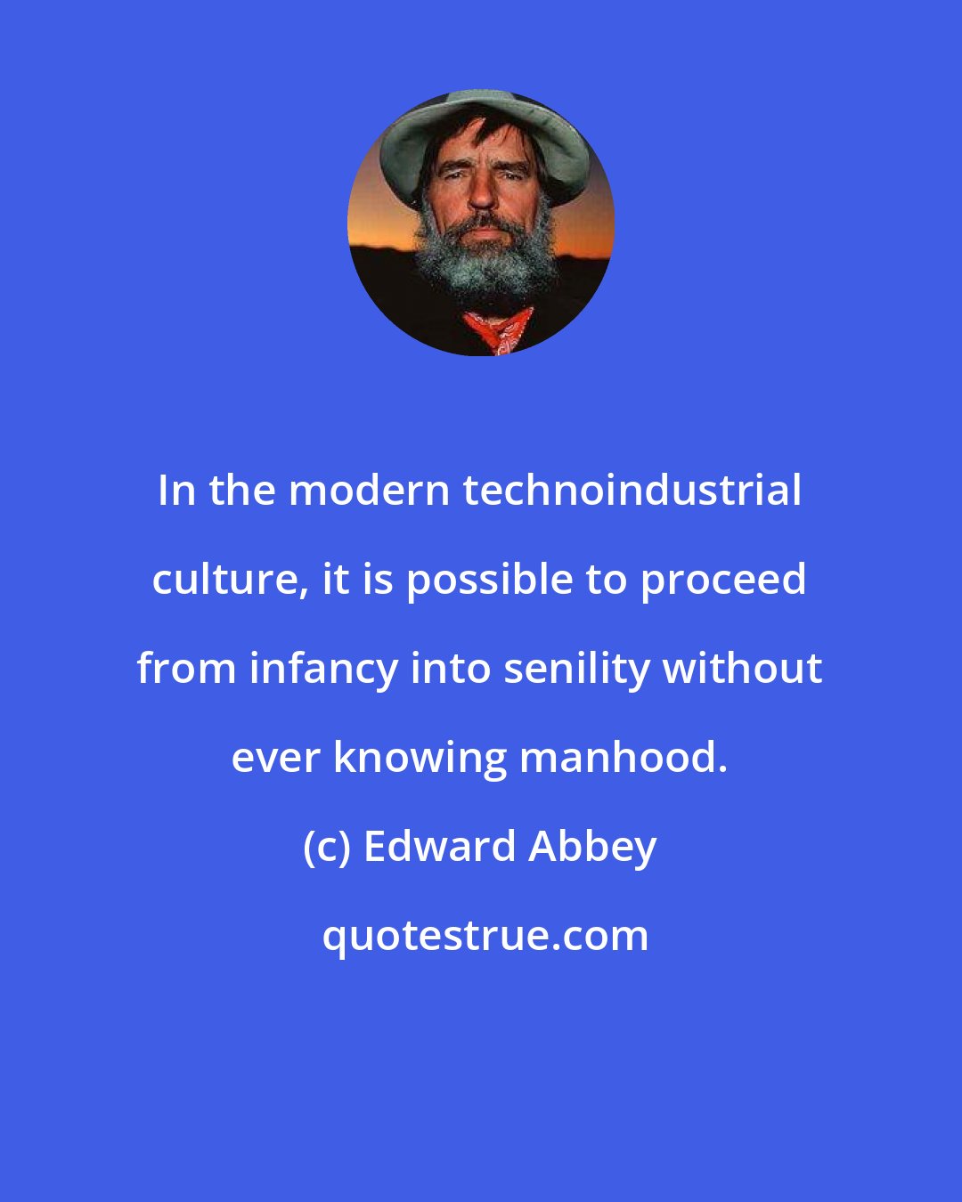 Edward Abbey: In the modern technoindustrial culture, it is possible to proceed from infancy into senility without ever knowing manhood.