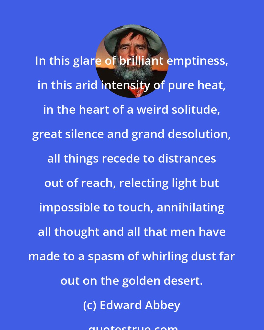 Edward Abbey: In this glare of brilliant emptiness, in this arid intensity of pure heat, in the heart of a weird solitude, great silence and grand desolution, all things recede to distrances out of reach, relecting light but impossible to touch, annihilating all thought and all that men have made to a spasm of whirling dust far out on the golden desert.