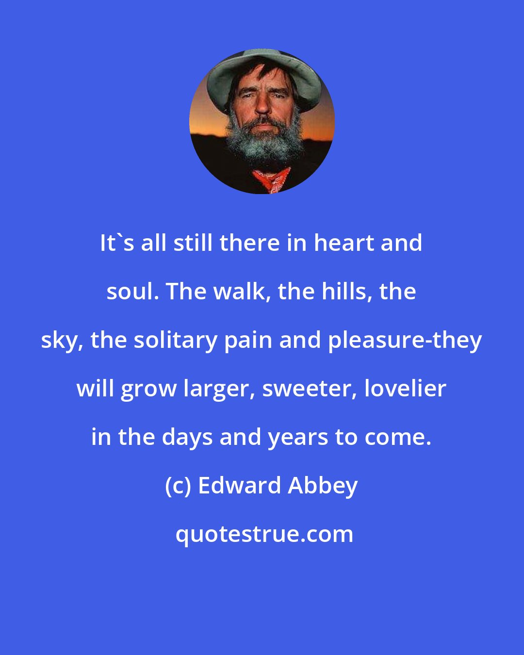 Edward Abbey: It's all still there in heart and soul. The walk, the hills, the sky, the solitary pain and pleasure-they will grow larger, sweeter, lovelier in the days and years to come.