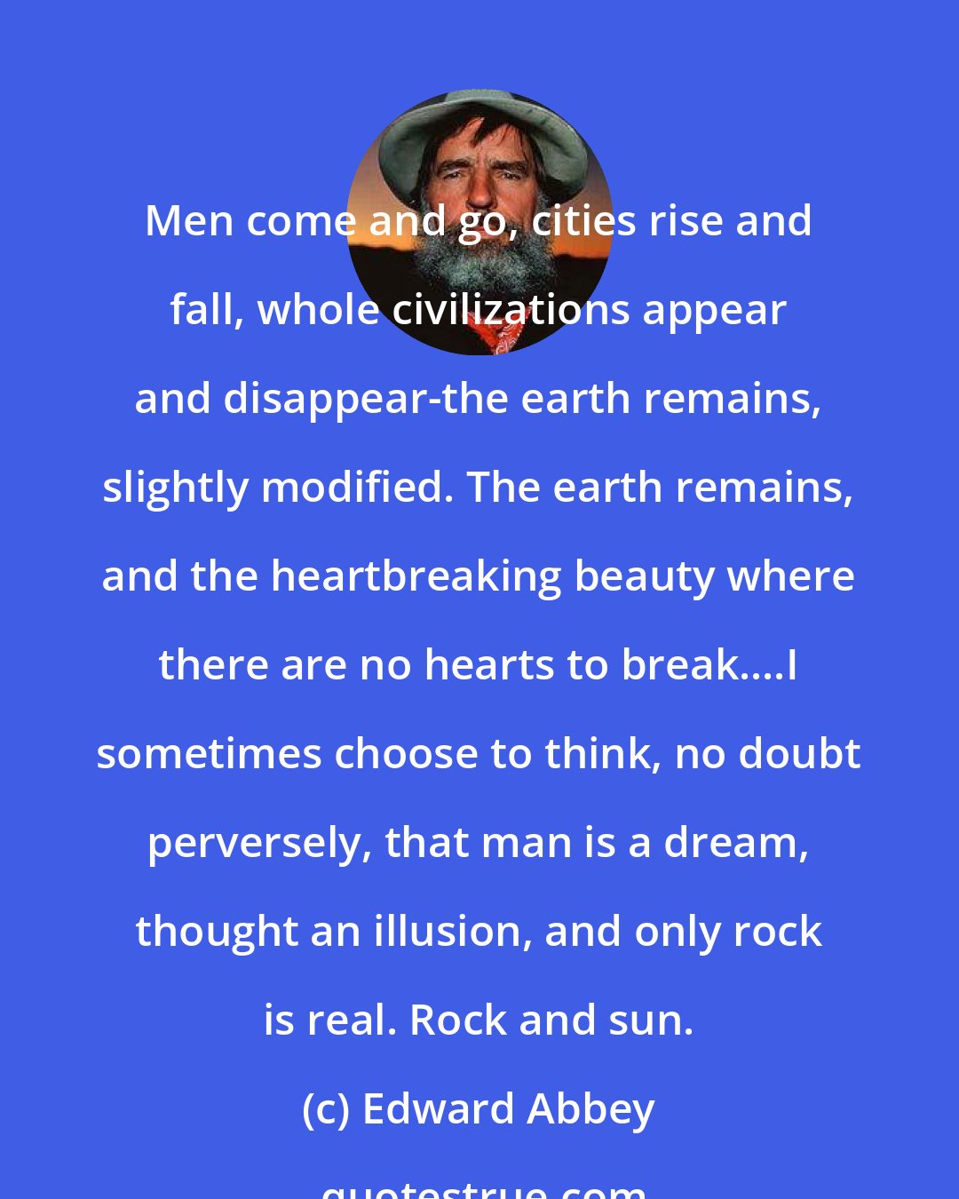 Edward Abbey: Men come and go, cities rise and fall, whole civilizations appear and disappear-the earth remains, slightly modified. The earth remains, and the heartbreaking beauty where there are no hearts to break....I sometimes choose to think, no doubt perversely, that man is a dream, thought an illusion, and only rock is real. Rock and sun.