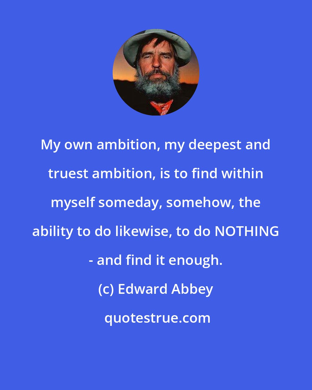 Edward Abbey: My own ambition, my deepest and truest ambition, is to find within myself someday, somehow, the ability to do likewise, to do NOTHING - and find it enough.