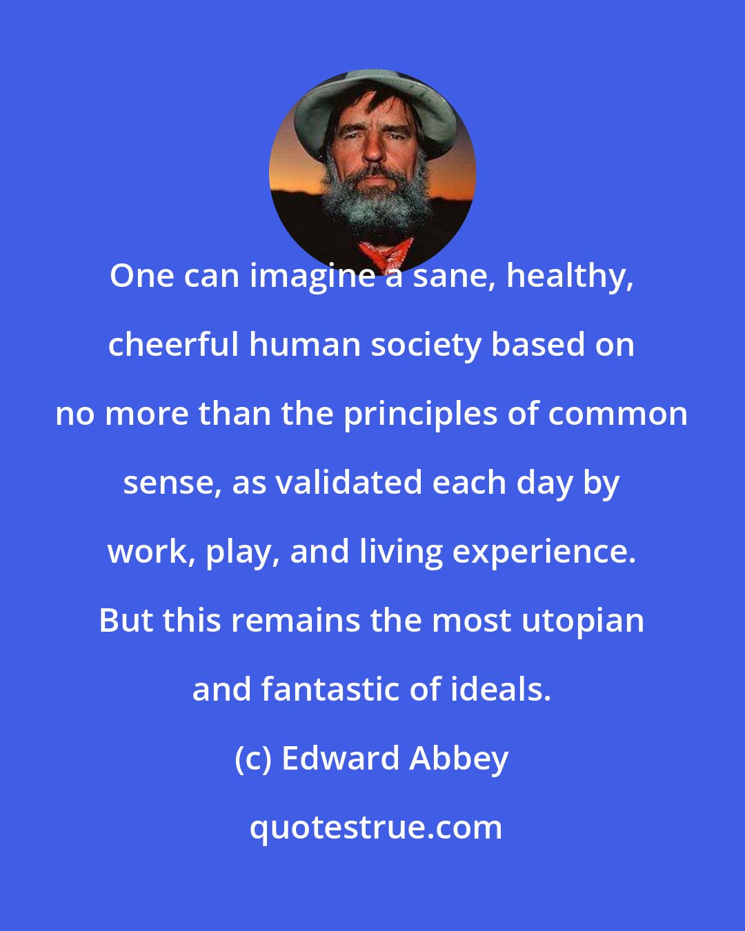 Edward Abbey: One can imagine a sane, healthy, cheerful human society based on no more than the principles of common sense, as validated each day by work, play, and living experience. But this remains the most utopian and fantastic of ideals.