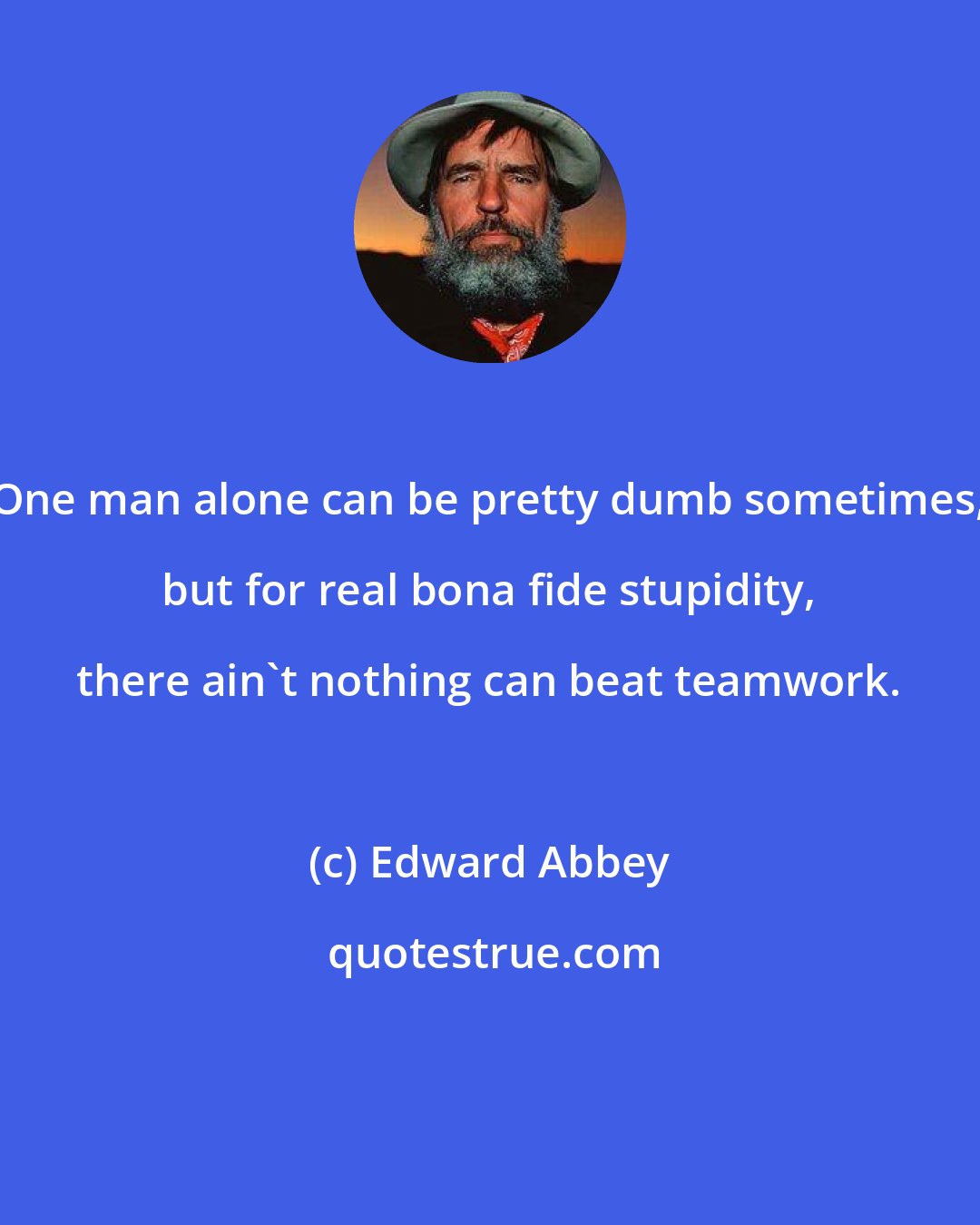 Edward Abbey: One man alone can be pretty dumb sometimes, but for real bona fide stupidity, there ain't nothing can beat teamwork.