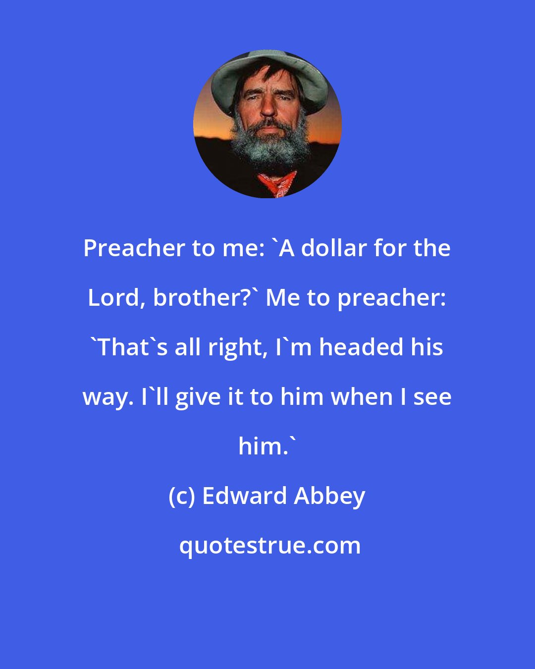 Edward Abbey: Preacher to me: 'A dollar for the Lord, brother?' Me to preacher: 'That's all right, I'm headed his way. I'll give it to him when I see him.'