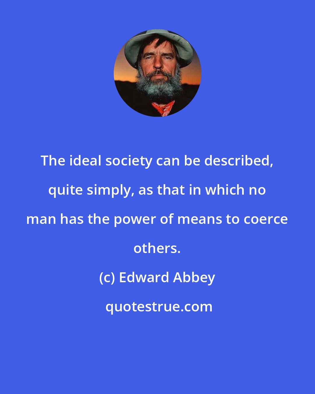Edward Abbey: The ideal society can be described, quite simply, as that in which no man has the power of means to coerce others.