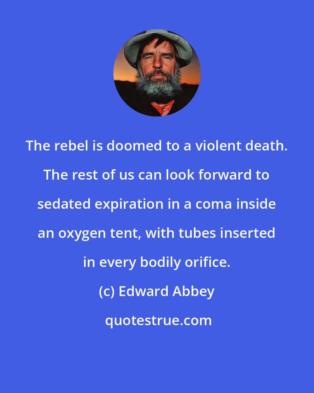 Edward Abbey: The rebel is doomed to a violent death. The rest of us can look forward to sedated expiration in a coma inside an oxygen tent, with tubes inserted in every bodily orifice.