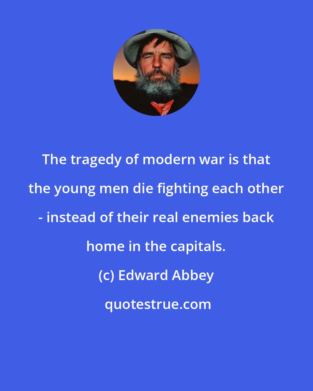 Edward Abbey: The tragedy of modern war is that the young men die fighting each other - instead of their real enemies back home in the capitals.