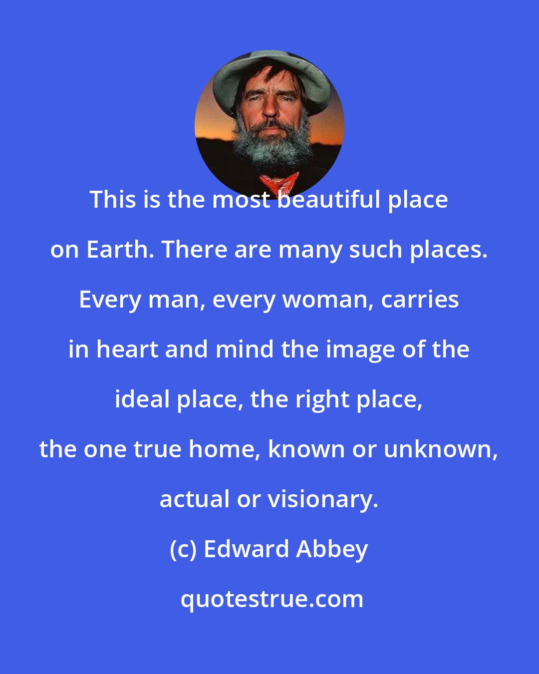 Edward Abbey: This is the most beautiful place on Earth. There are many such places. Every man, every woman, carries in heart and mind the image of the ideal place, the right place, the one true home, known or unknown, actual or visionary.