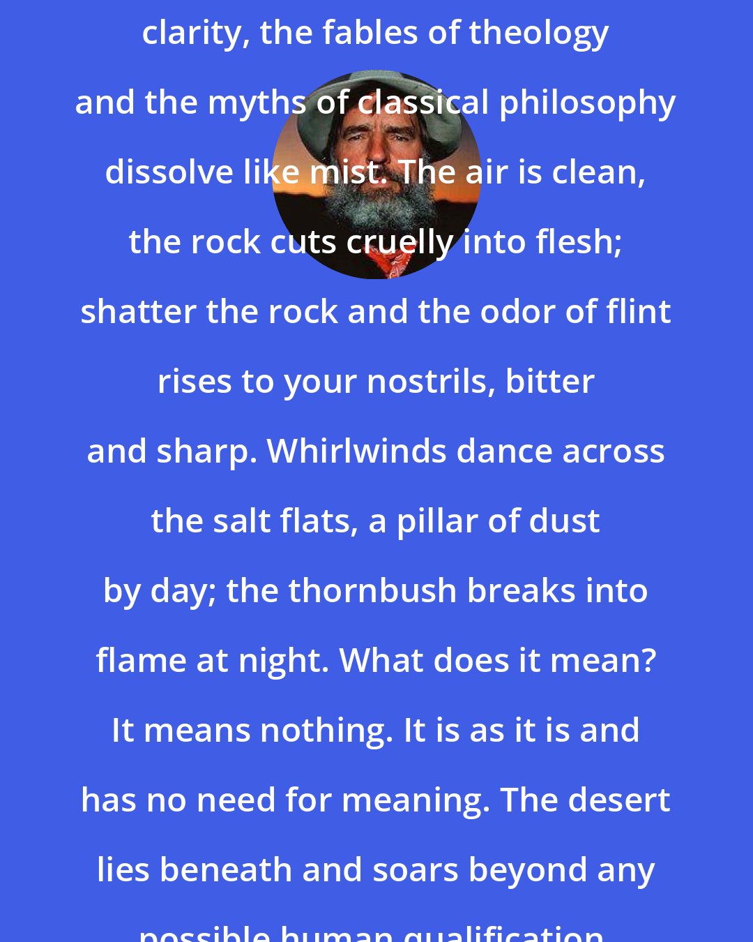 Edward Abbey: Under the desert sun, in the dogmatic clarity, the fables of theology and the myths of classical philosophy dissolve like mist. The air is clean, the rock cuts cruelly into flesh; shatter the rock and the odor of flint rises to your nostrils, bitter and sharp. Whirlwinds dance across the salt flats, a pillar of dust by day; the thornbush breaks into flame at night. What does it mean? It means nothing. It is as it is and has no need for meaning. The desert lies beneath and soars beyond any possible human qualification. Therefore, sublime.