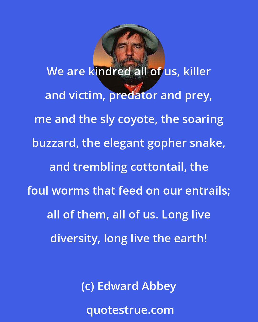 Edward Abbey: We are kindred all of us, killer and victim, predator and prey, me and the sly coyote, the soaring buzzard, the elegant gopher snake, and trembling cottontail, the foul worms that feed on our entrails; all of them, all of us. Long live diversity, long live the earth!
