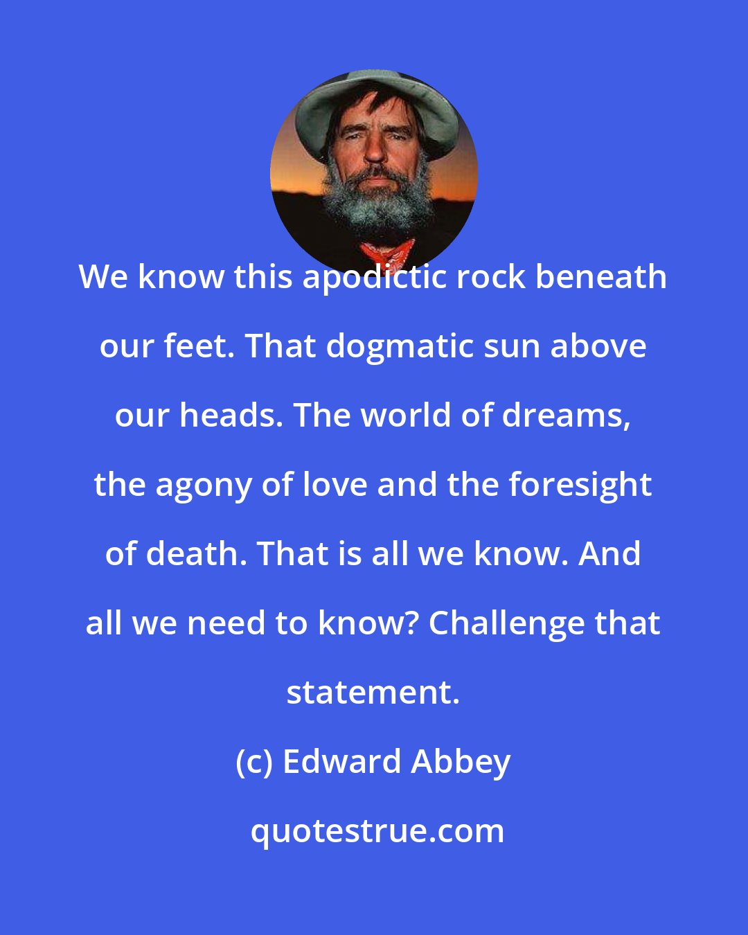 Edward Abbey: We know this apodictic rock beneath our feet. That dogmatic sun above our heads. The world of dreams, the agony of love and the foresight of death. That is all we know. And all we need to know? Challenge that statement.