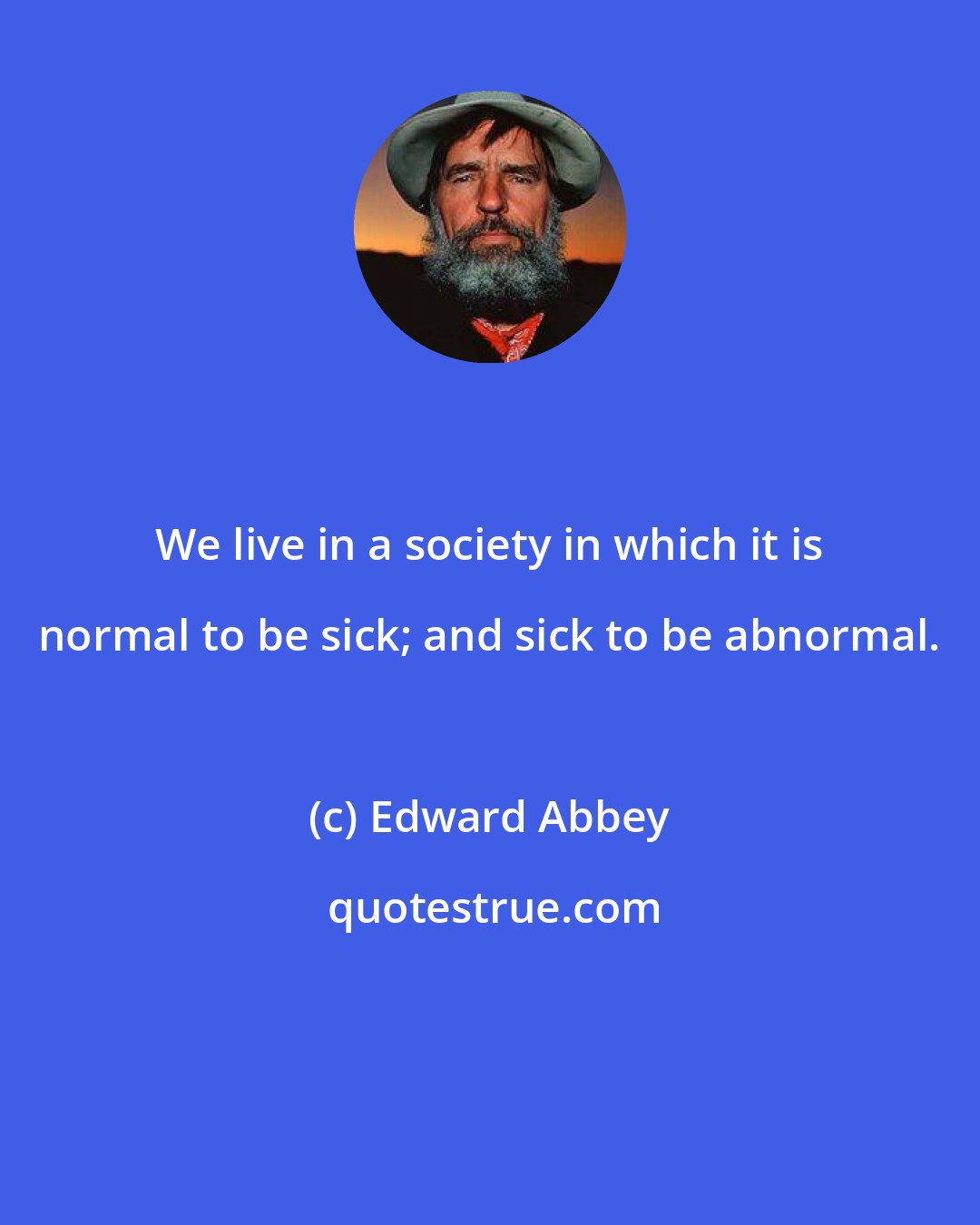 Edward Abbey: We live in a society in which it is normal to be sick; and sick to be abnormal.