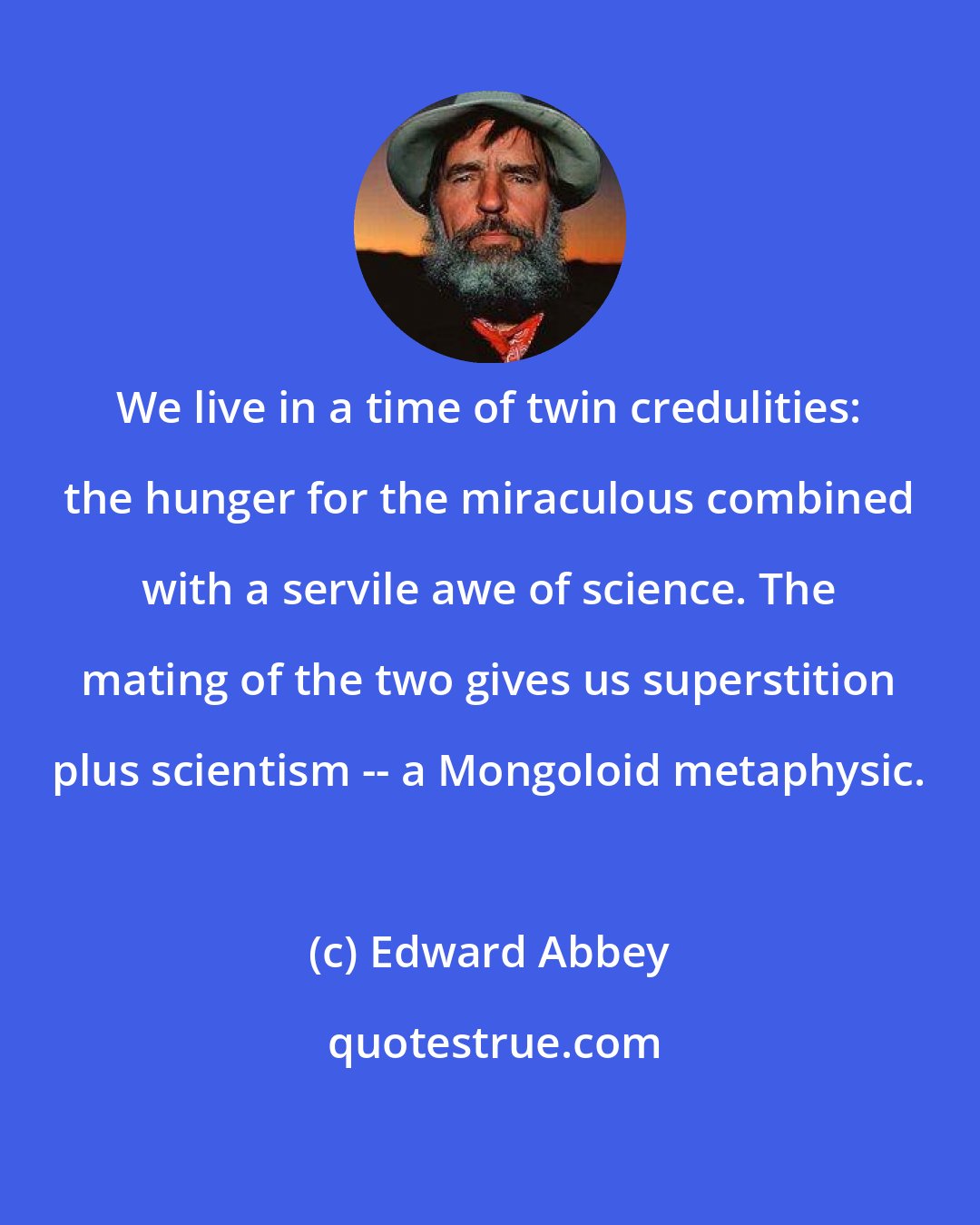 Edward Abbey: We live in a time of twin credulities: the hunger for the miraculous combined with a servile awe of science. The mating of the two gives us superstition plus scientism -- a Mongoloid metaphysic.