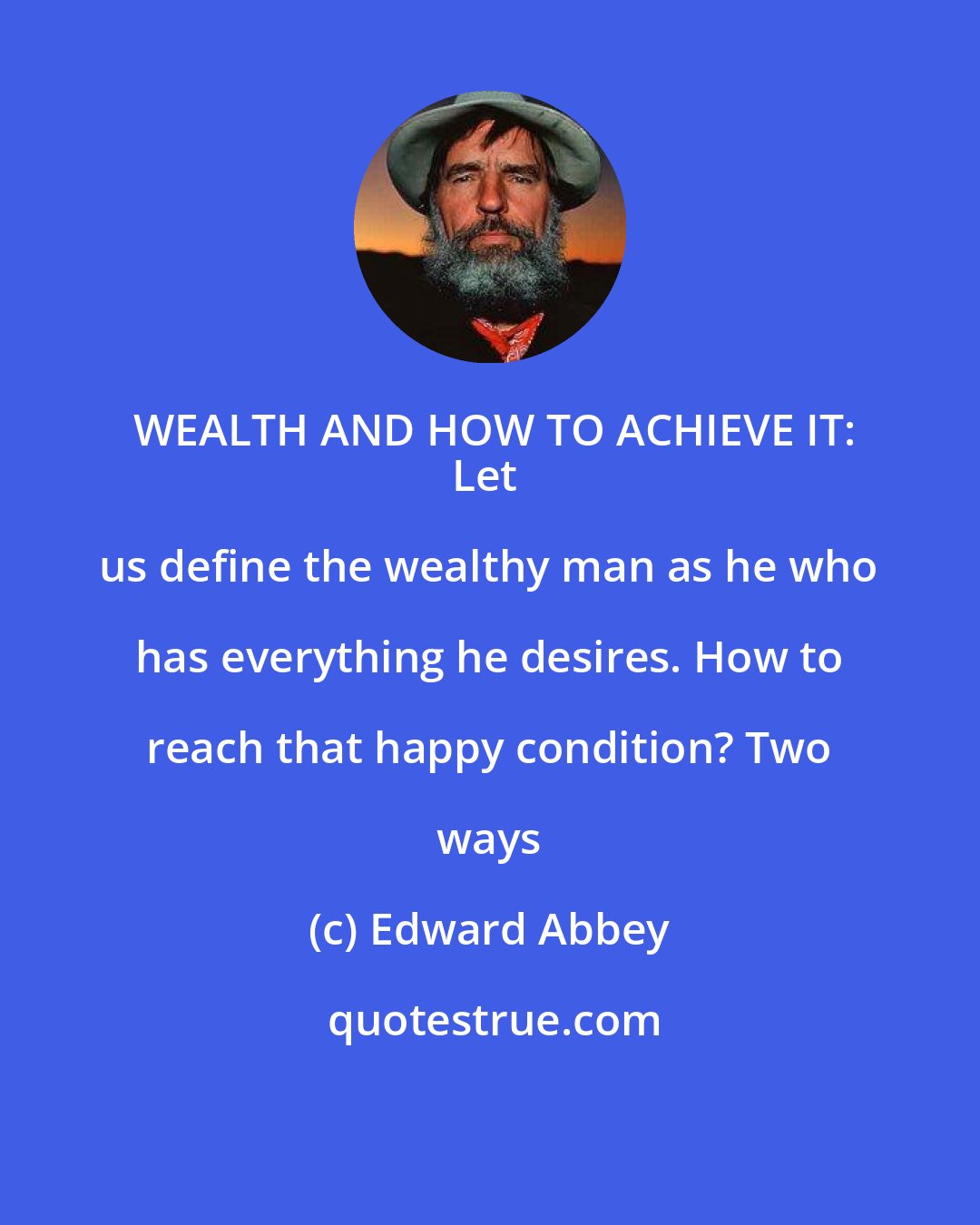 Edward Abbey: WEALTH AND HOW TO ACHIEVE IT:
Let us define the wealthy man as he who has everything he desires. How to reach that happy condition? Two ways