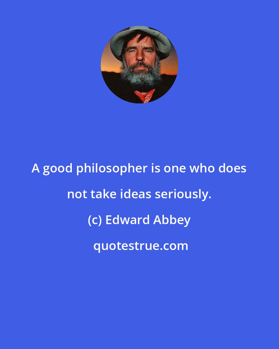 Edward Abbey: A good philosopher is one who does not take ideas seriously.