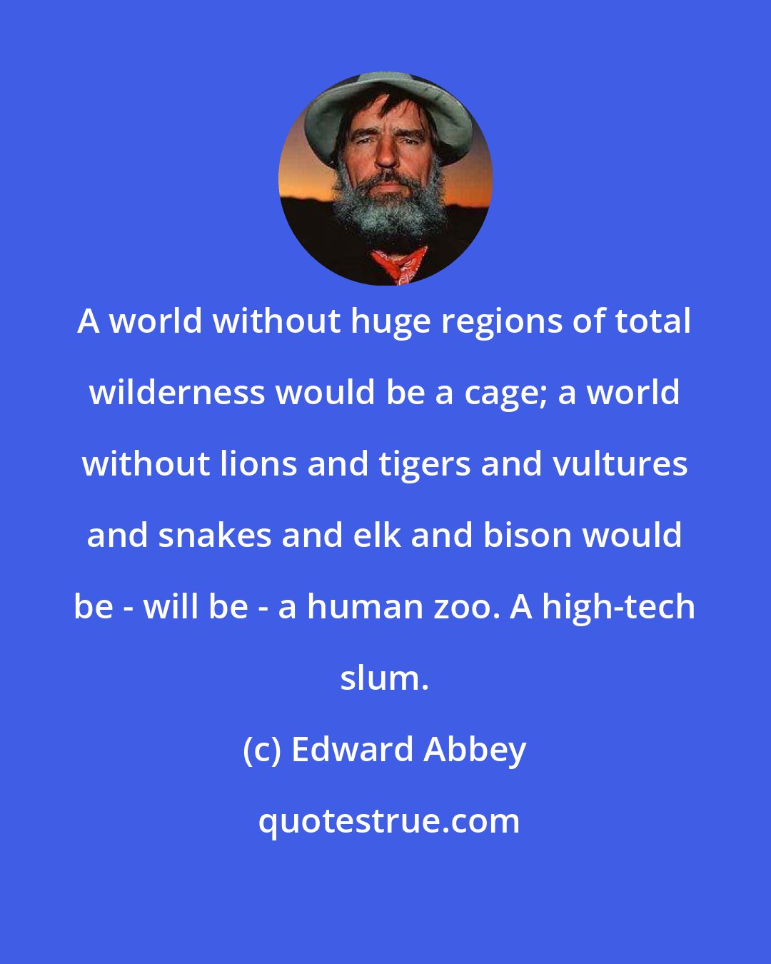Edward Abbey: A world without huge regions of total wilderness would be a cage; a world without lions and tigers and vultures and snakes and elk and bison would be - will be - a human zoo. A high-tech slum.