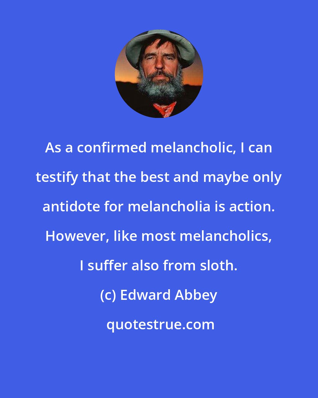 Edward Abbey: As a confirmed melancholic, I can testify that the best and maybe only antidote for melancholia is action. However, like most melancholics, I suffer also from sloth.