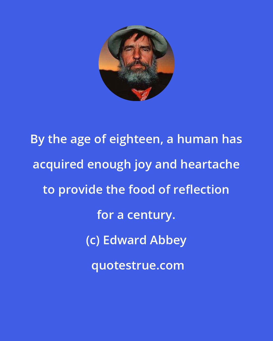 Edward Abbey: By the age of eighteen, a human has acquired enough joy and heartache to provide the food of reflection for a century.