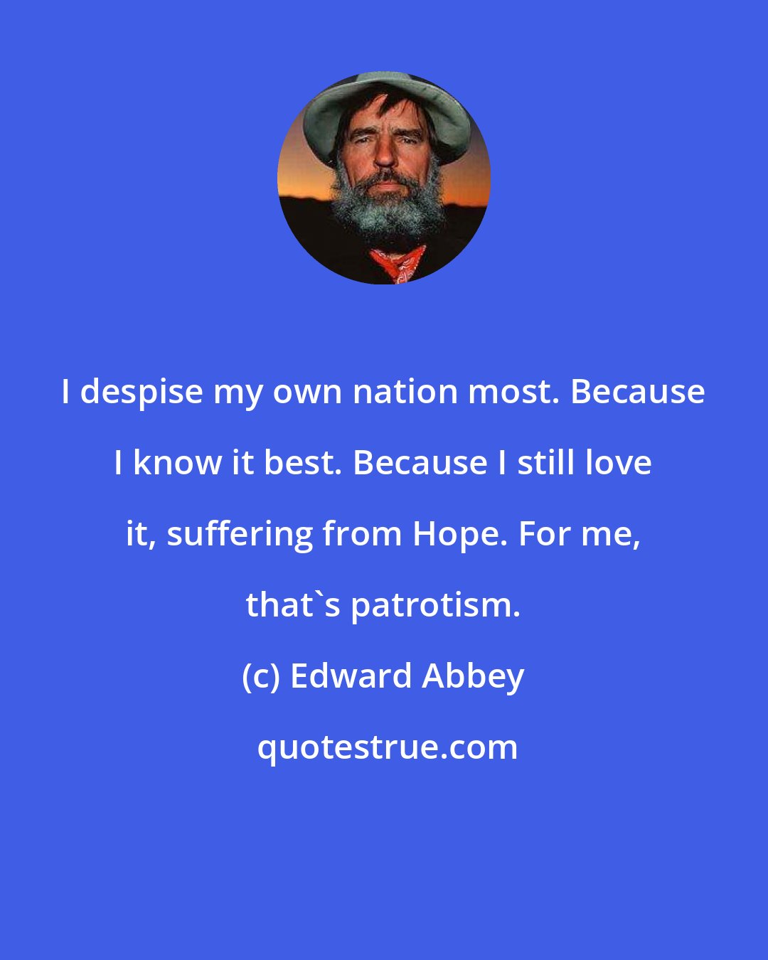 Edward Abbey: I despise my own nation most. Because I know it best. Because I still love it, suffering from Hope. For me, that's patrotism.