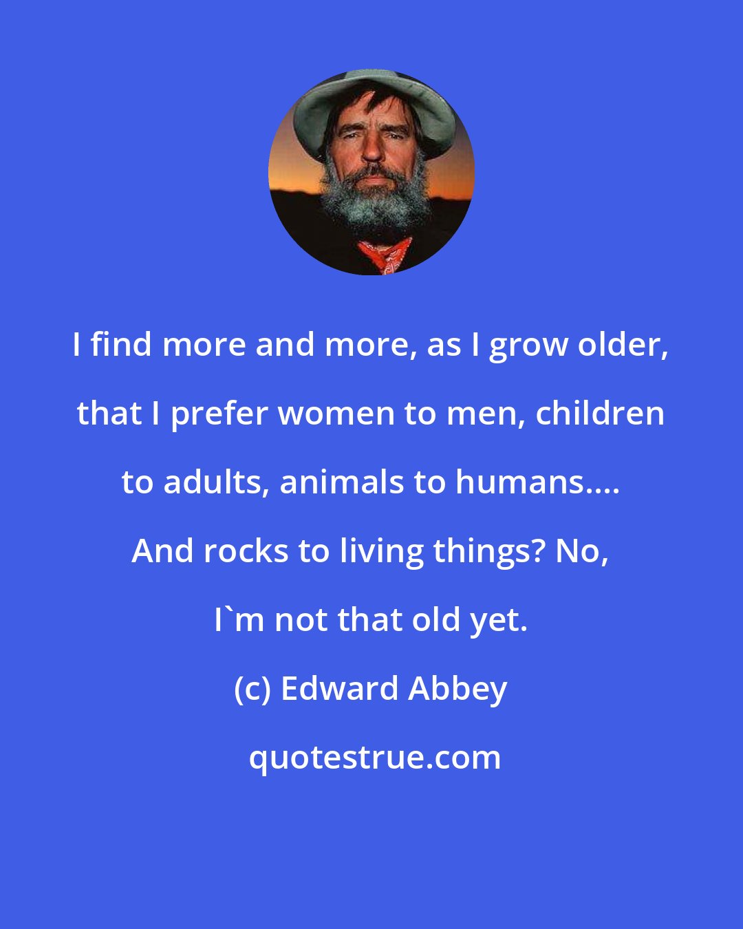 Edward Abbey: I find more and more, as I grow older, that I prefer women to men, children to adults, animals to humans.... And rocks to living things? No, I'm not that old yet.