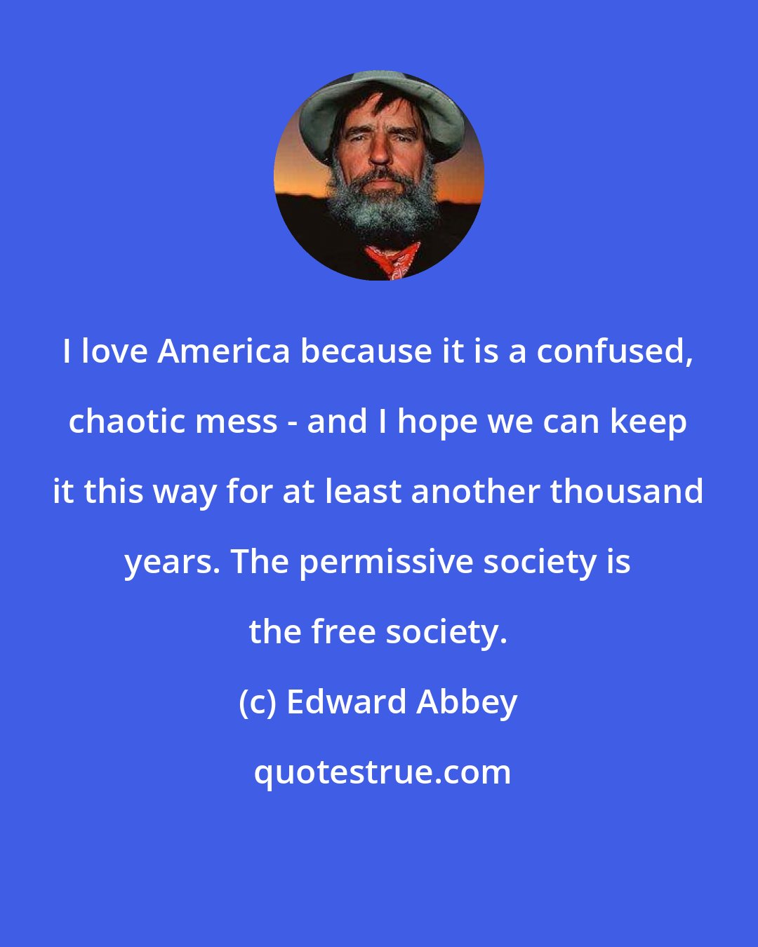 Edward Abbey: I love America because it is a confused, chaotic mess - and I hope we can keep it this way for at least another thousand years. The permissive society is the free society.