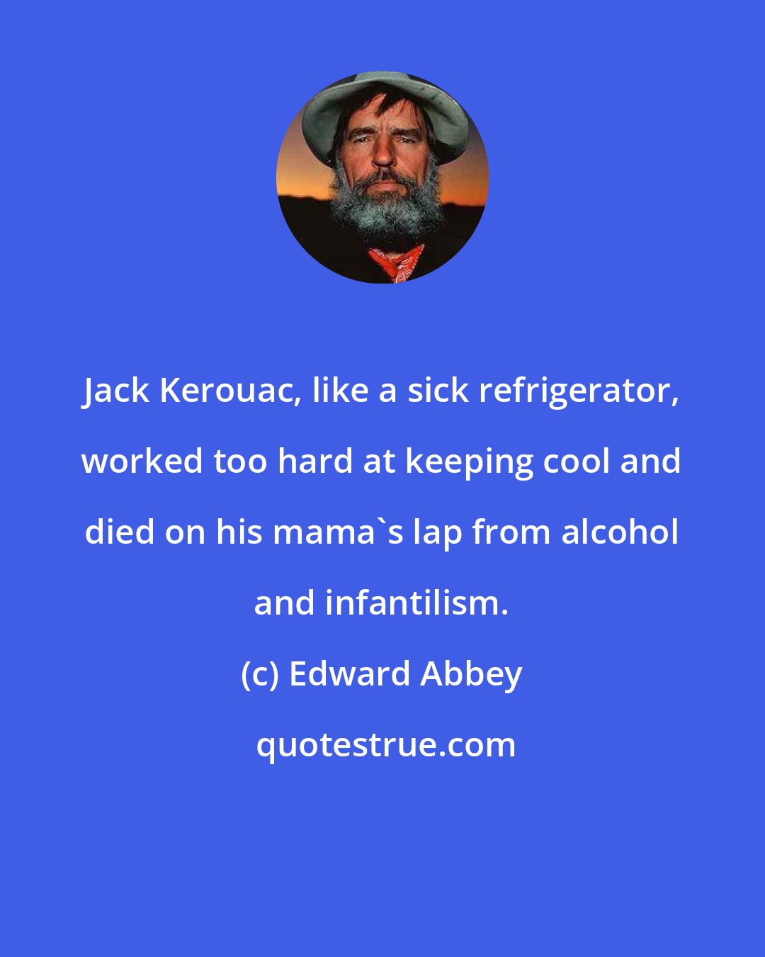 Edward Abbey: Jack Kerouac, like a sick refrigerator, worked too hard at keeping cool and died on his mama's lap from alcohol and infantilism.