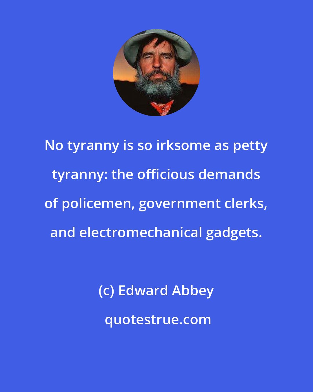 Edward Abbey: No tyranny is so irksome as petty tyranny: the officious demands of policemen, government clerks, and electromechanical gadgets.