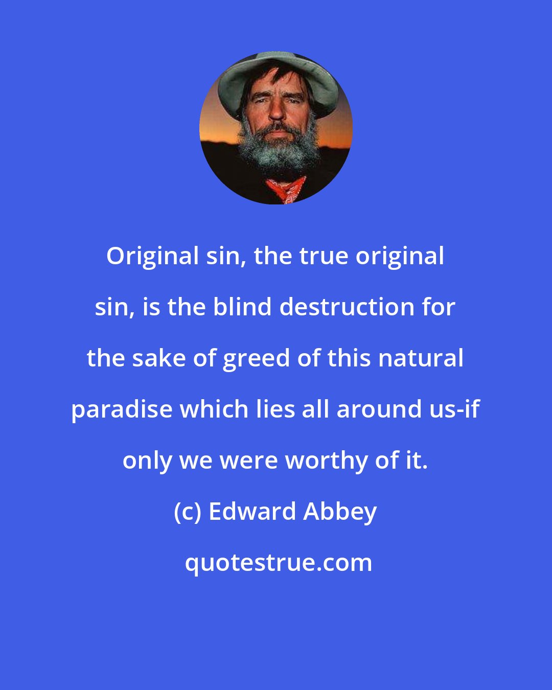 Edward Abbey: Original sin, the true original sin, is the blind destruction for the sake of greed of this natural paradise which lies all around us-if only we were worthy of it.