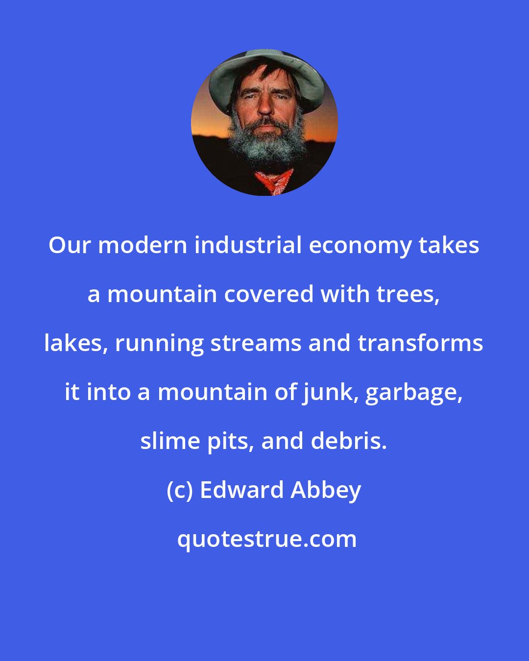 Edward Abbey: Our modern industrial economy takes a mountain covered with trees, lakes, running streams and transforms it into a mountain of junk, garbage, slime pits, and debris.