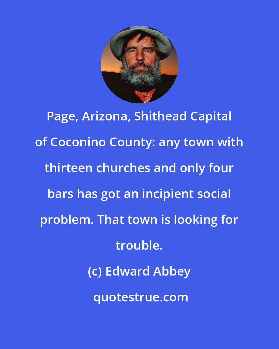 Edward Abbey: Page, Arizona, Shithead Capital of Coconino County: any town with thirteen churches and only four bars has got an incipient social problem. That town is looking for trouble.