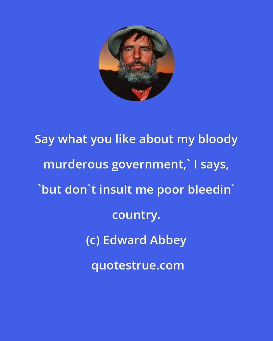 Edward Abbey: Say what you like about my bloody murderous government,' I says, 'but don't insult me poor bleedin' country.