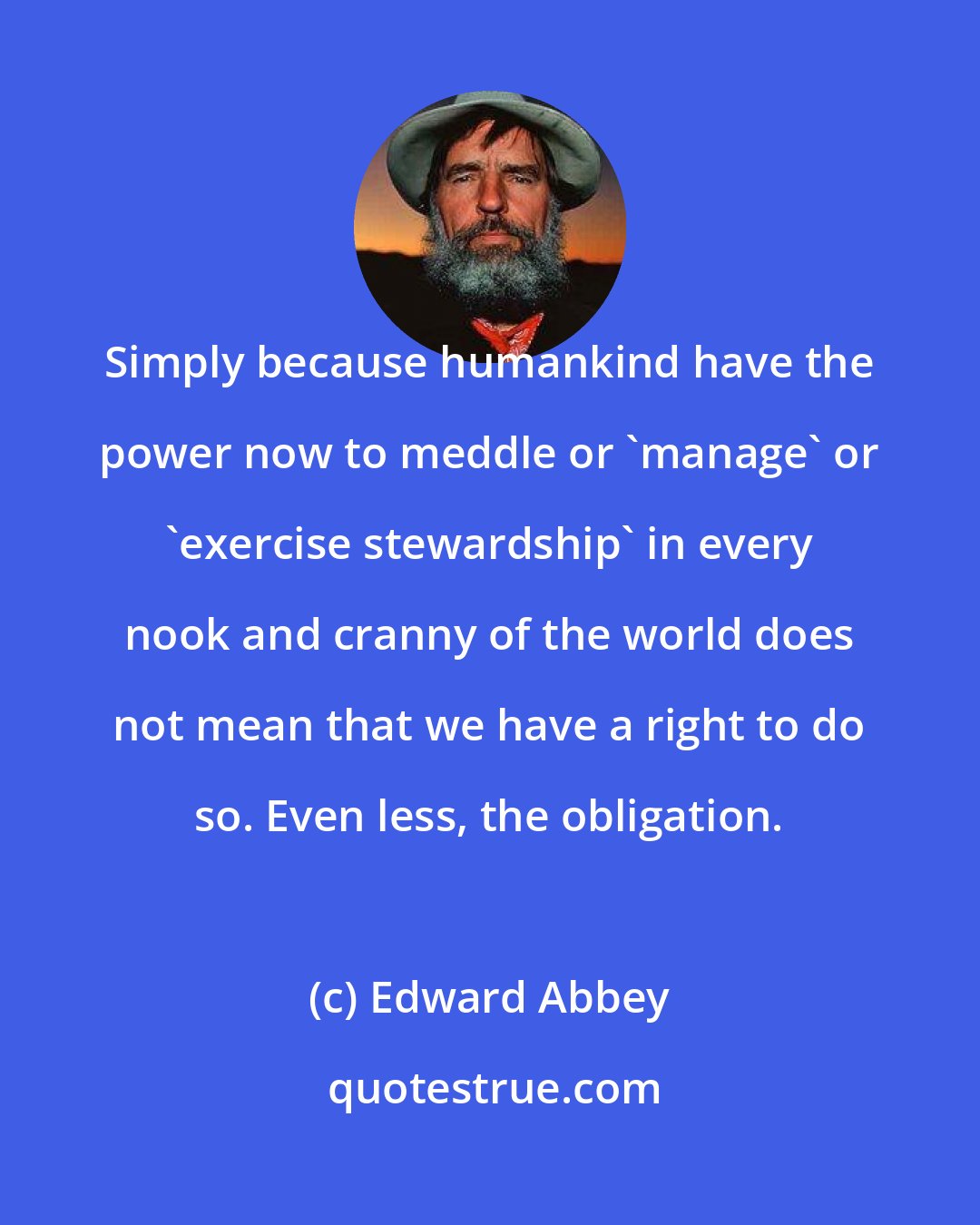 Edward Abbey: Simply because humankind have the power now to meddle or 'manage' or 'exercise stewardship' in every nook and cranny of the world does not mean that we have a right to do so. Even less, the obligation.