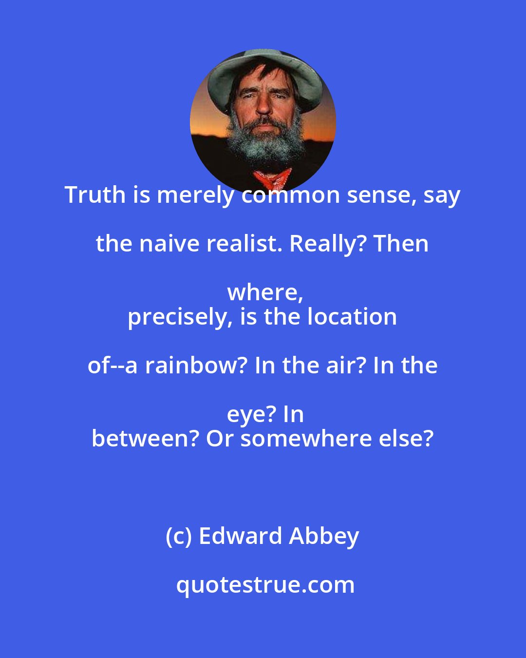 Edward Abbey: Truth is merely common sense, say the naive realist. Really? Then where,
 precisely, is the location of--a rainbow? In the air? In the eye? In
 between? Or somewhere else?