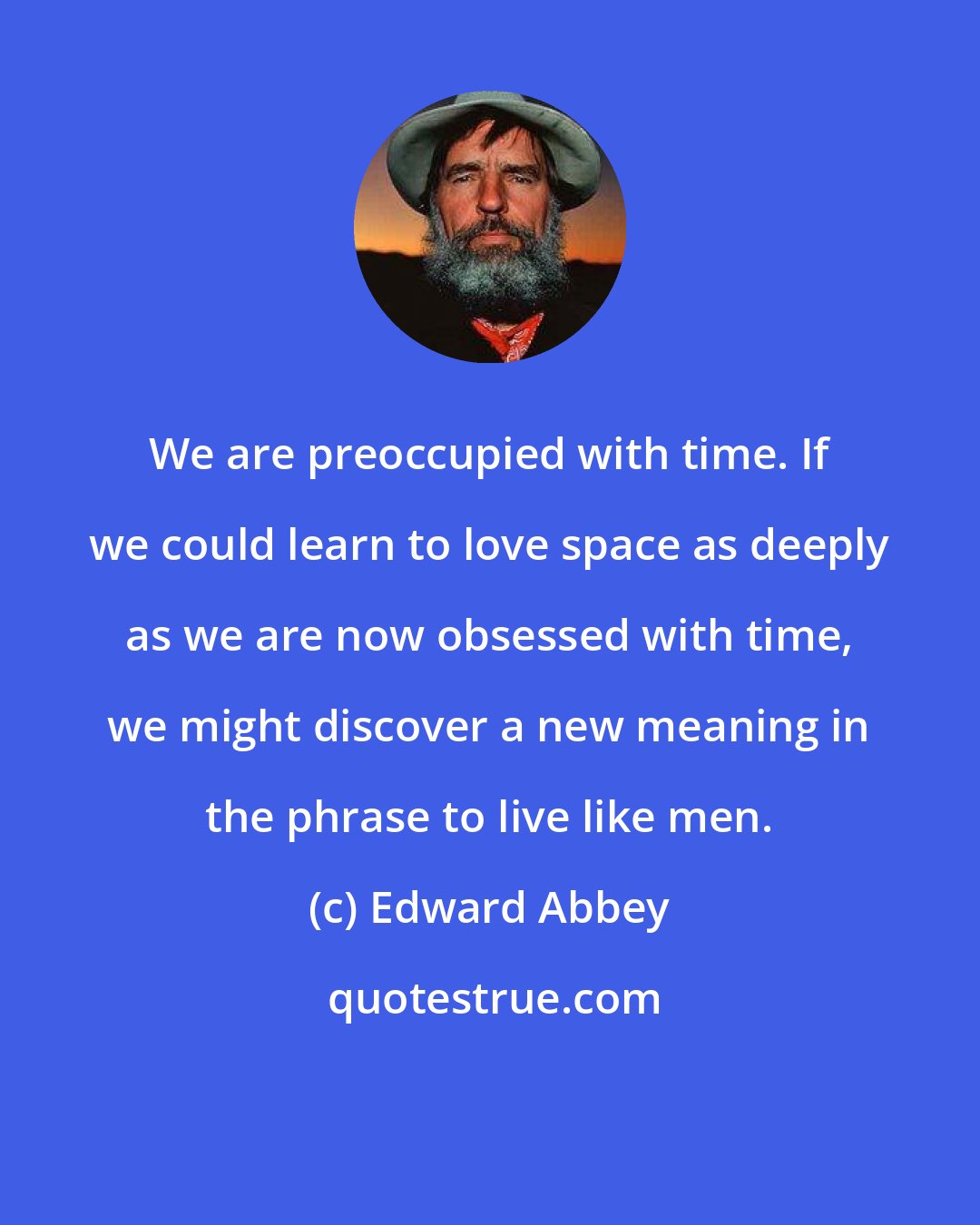 Edward Abbey: We are preoccupied with time. If we could learn to love space as deeply as we are now obsessed with time, we might discover a new meaning in the phrase to live like men.