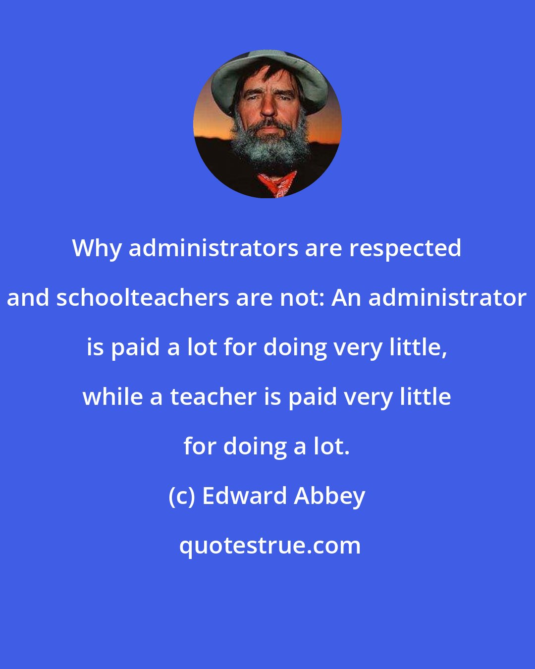 Edward Abbey: Why administrators are respected and schoolteachers are not: An administrator is paid a lot for doing very little, while a teacher is paid very little for doing a lot.