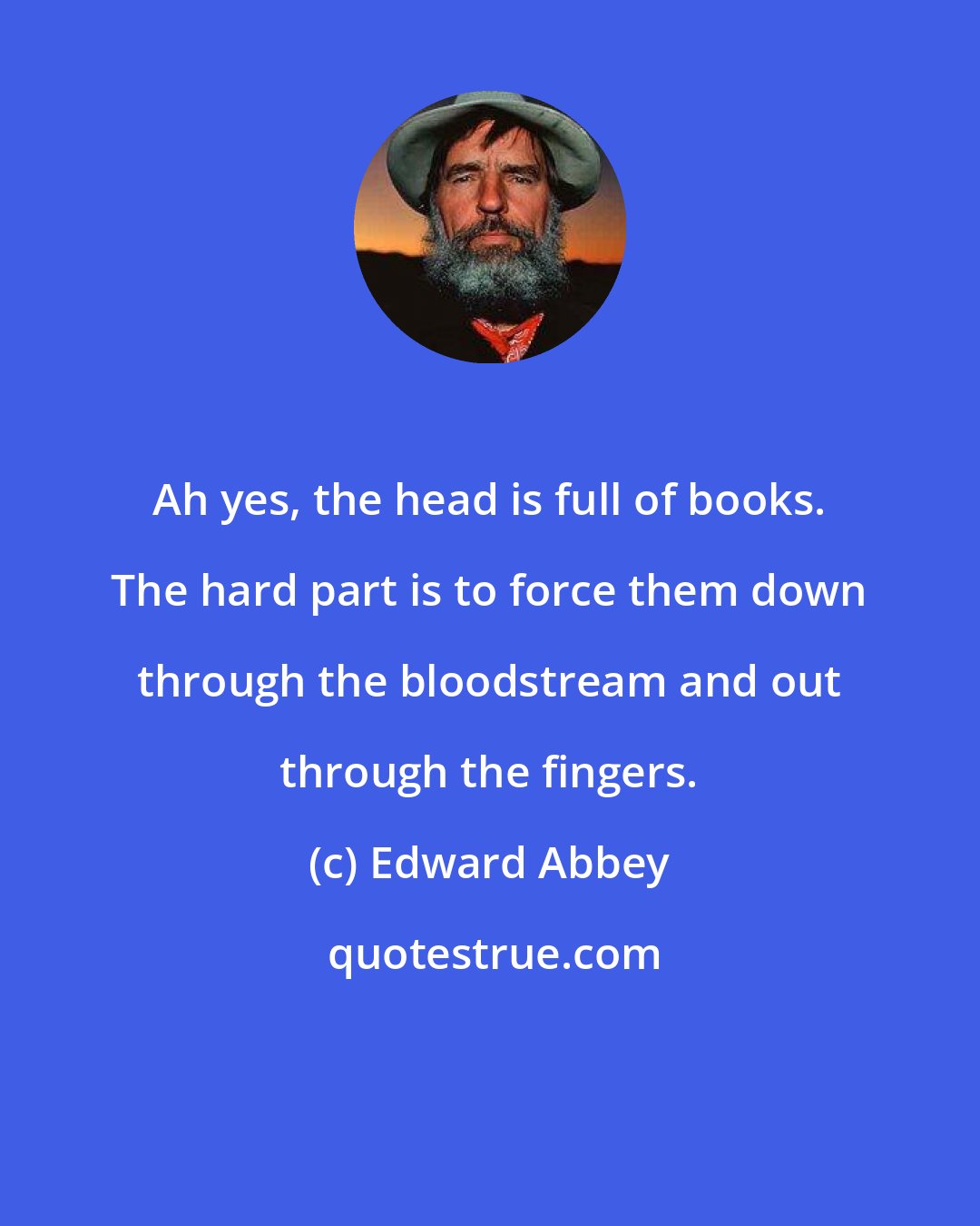 Edward Abbey: Ah yes, the head is full of books. The hard part is to force them down through the bloodstream and out through the fingers.