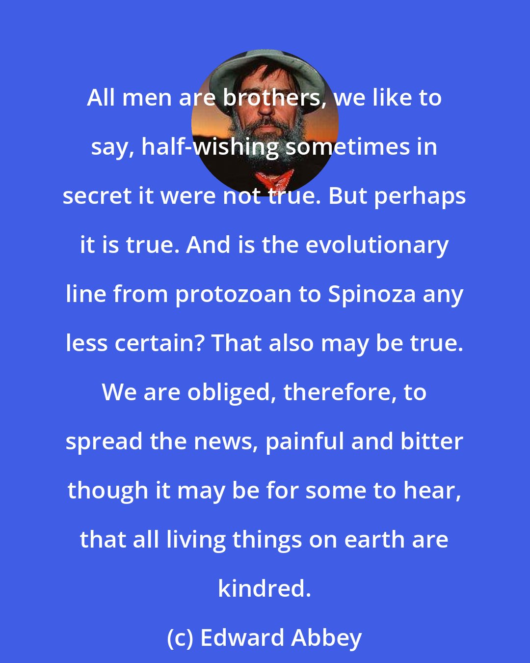 Edward Abbey: All men are brothers, we like to say, half-wishing sometimes in secret it were not true. But perhaps it is true. And is the evolutionary line from protozoan to Spinoza any less certain? That also may be true. We are obliged, therefore, to spread the news, painful and bitter though it may be for some to hear, that all living things on earth are kindred.